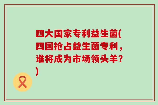 四大国家专利益生菌(四国抢占益生菌专利,谁将成为市场领头羊?) 四大国家专利益生菌(四国抢占益生菌专利,谁将成为市场领头羊?)