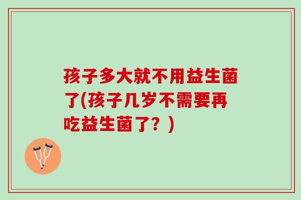 孩子多大就不用益生菌了(孩子几岁不需要再吃益生菌了？)