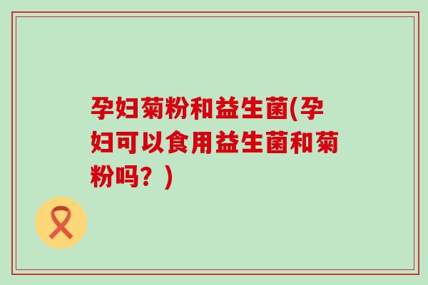 孕妇菊粉和益生菌(孕妇可以食用益生菌和菊粉吗？)