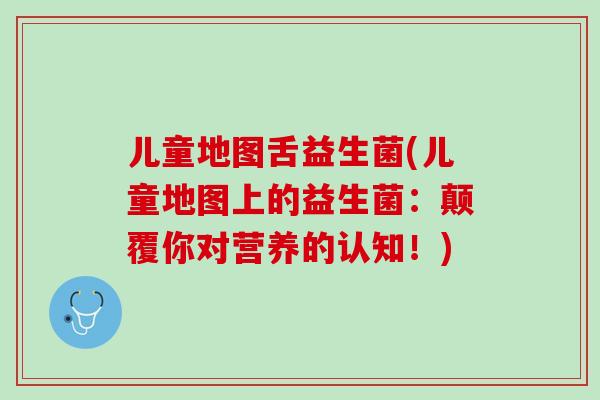 儿童地图舌益生菌(儿童地图上的益生菌：颠覆你对营养的认知！)
