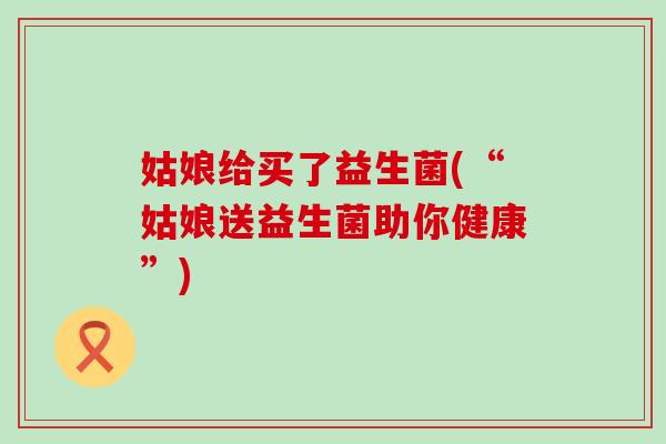 姑娘给买了益生菌(“姑娘送益生菌助你健康”)