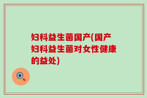 妇科益生菌国产(国产妇科益生菌对女性健康的益处)