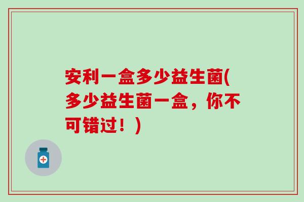 安利一盒多少益生菌(多少益生菌一盒，你不可错过！)