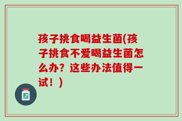 孩子挑食喝益生菌(孩子挑食不爱喝益生菌怎么办？这些办法值得一试！)