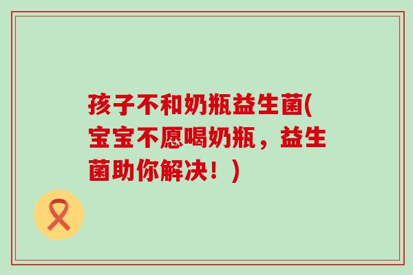 孩子不和奶瓶益生菌(宝宝不愿喝奶瓶，益生菌助你解决！)