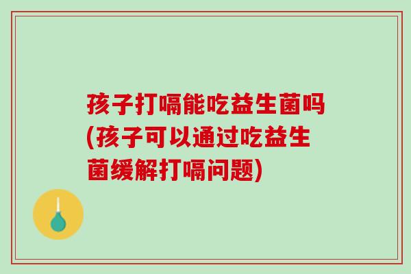 孩子打嗝能吃益生菌吗(孩子可以通过吃益生菌缓解打嗝问题)