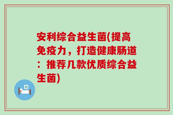 安利综合益生菌(提高免疫力，打造健康肠道：推荐几款优质综合益生菌)