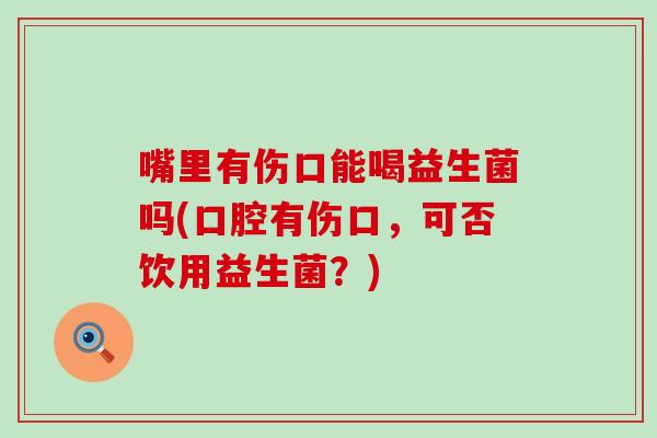 嘴里有伤口能喝益生菌吗(口腔有伤口，可否饮用益生菌？)