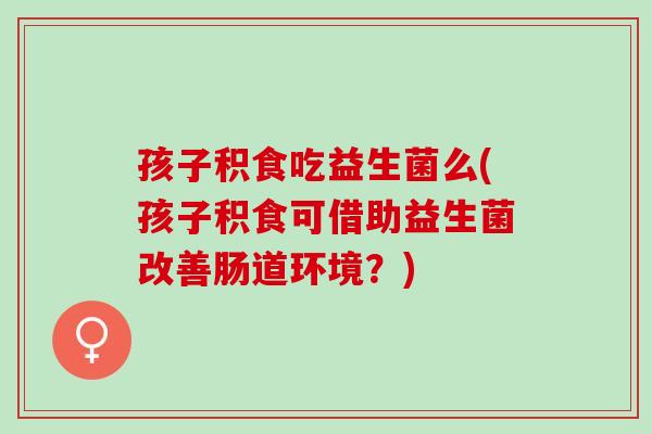 孩子积食吃益生菌么(孩子积食可借助益生菌改善肠道环境？)
