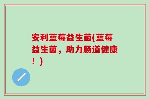 安利蓝莓益生菌(蓝莓益生菌，助力肠道健康！)