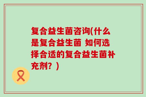 复合益生菌咨询(什么是复合益生菌 如何选择合适的复合益生菌补充剂？)