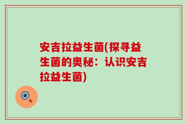 安吉拉益生菌(探寻益生菌的奥秘：认识安吉拉益生菌)