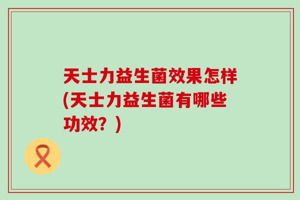 天士力益生菌效果怎样(天士力益生菌有哪些功效？)
