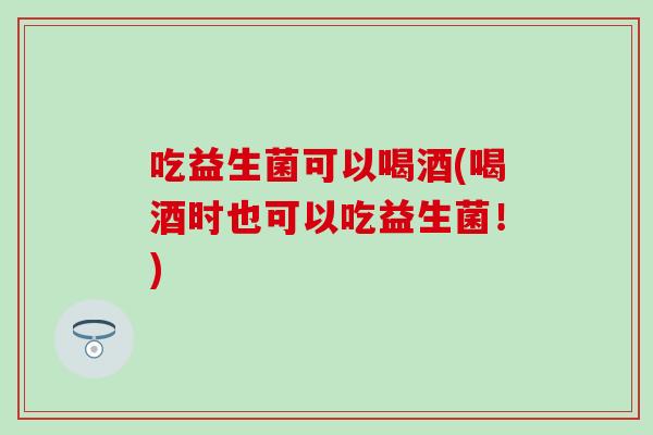 吃益生菌可以喝酒(喝酒时也可以吃益生菌！)