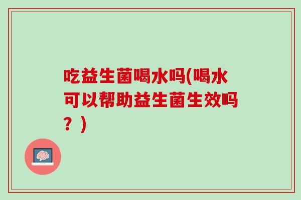 吃益生菌喝水吗(喝水可以帮助益生菌生效吗？)