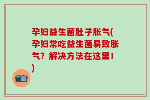 孕妇益生菌肚子胀气(孕妇常吃益生菌易致胀气？解决方法在这里！)