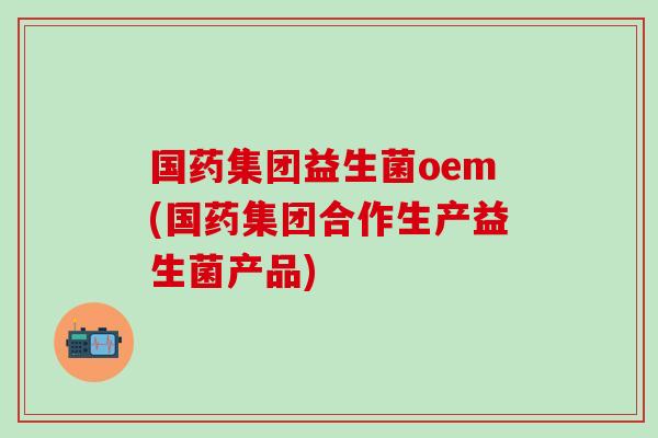 国药集团益生菌oem(国药集团合作生产益生菌产品)