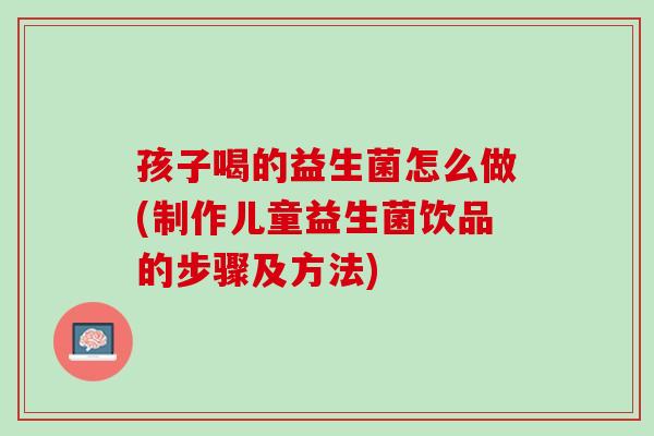 孩子喝的益生菌怎么做(制作儿童益生菌饮品的步骤及方法)