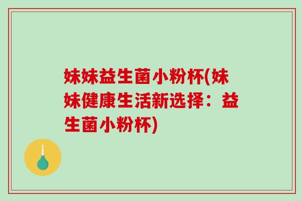 妹妹益生菌小粉杯(妹妹健康生活新选择：益生菌小粉杯)