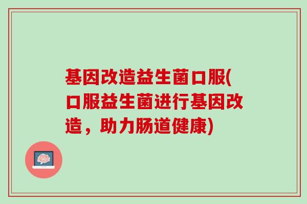 基因改造益生菌口服(口服益生菌进行基因改造,助力肠道健康) 基因改造益生菌口服(口服益生菌进行基因改造,助力肠道健康)