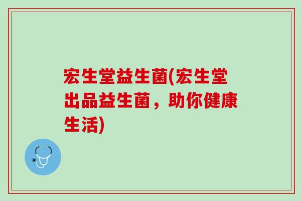 宏生堂益生菌(宏生堂出品益生菌，助你健康生活)