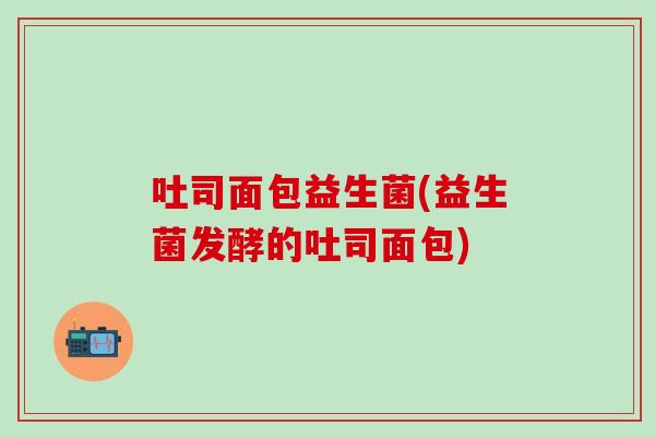 吐司面包益生菌(益生菌发酵的吐司面包) 吐司面包益生菌(益生菌发酵的吐司面包)