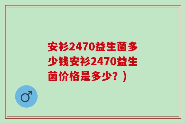 安衫2470益生菌多少钱安衫2470益生菌价格是多少？)