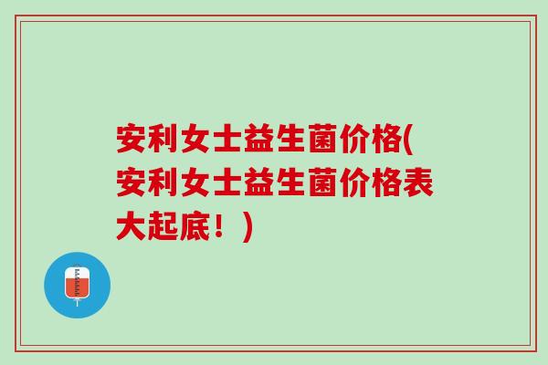 安利女士益生菌价格(安利女士益生菌价格表大起底！)