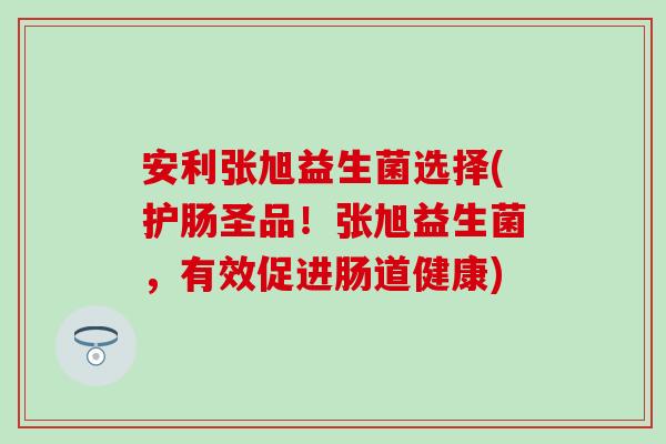 安利张旭益生菌选择(护肠圣品！张旭益生菌，有效促进肠道健康)