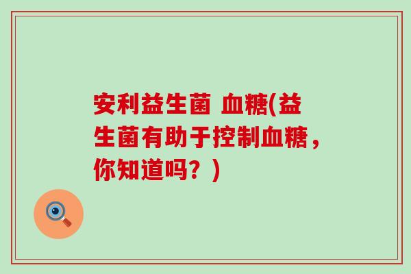 安利益生菌 血糖(益生菌有助于控制血糖，你知道吗？)