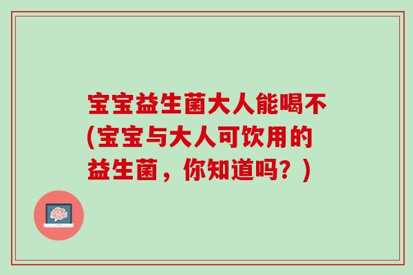 宝宝益生菌大人能喝不(宝宝与大人可饮用的益生菌，你知道吗？)