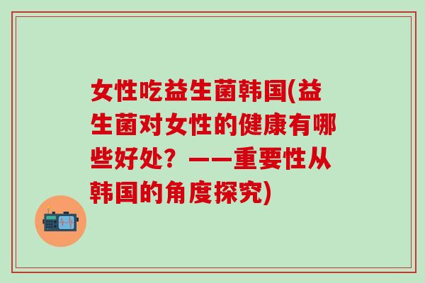 女性吃益生菌韩国(益生菌对女性的健康有哪些好处？——重要性从韩国的角度探究)
