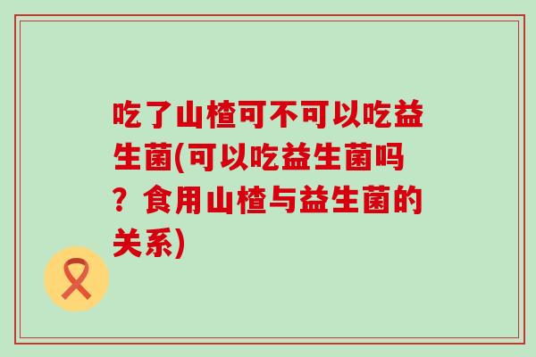 吃了山楂可不可以吃益生菌(可以吃益生菌吗？食用山楂与益生菌的关系)
