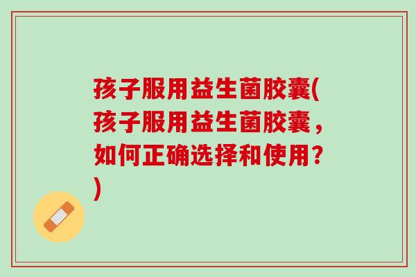 孩子服用益生菌胶囊(孩子服用益生菌胶囊，如何正确选择和使用？)