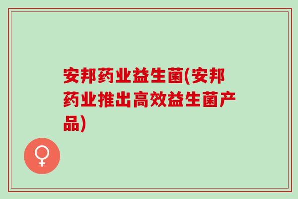 安邦药业益生菌(安邦药业推出高效益生菌产品)