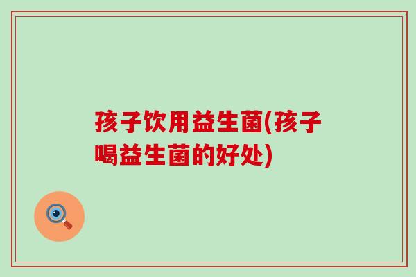 孩子饮用益生菌(孩子喝益生菌的好处)