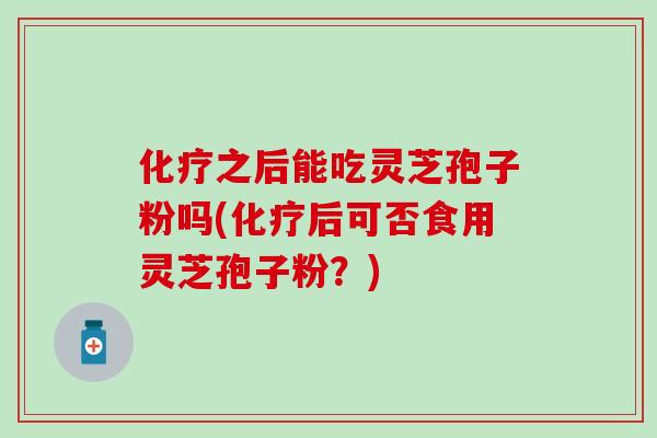 化疗之后能吃灵芝孢子粉吗(化疗后可否食用灵芝孢子粉？)