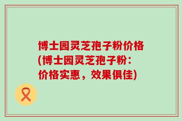 博士园灵芝孢子粉价格(博士园灵芝孢子粉：价格实惠，效果俱佳)