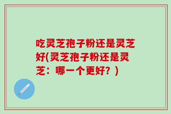 吃灵芝孢子粉还是灵芝好(灵芝孢子粉还是灵芝：哪一个更好？)
