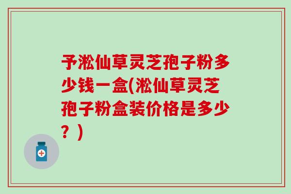 予淞仙草灵芝孢子粉多少钱一盒(淞仙草灵芝孢子粉盒装价格是多少？)