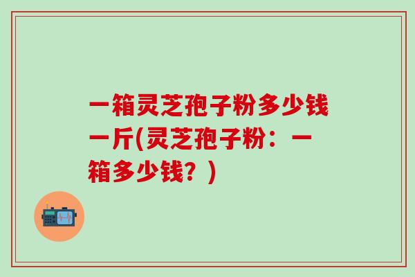 一箱灵芝孢子粉多少钱一斤(灵芝孢子粉:一箱多少钱?) 一箱灵芝孢子粉多少钱一斤(灵芝孢子粉:一箱多少钱?)