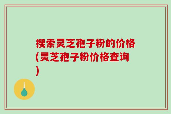 搜索灵芝孢子粉的价格(灵芝孢子粉价格查询)