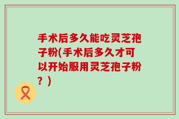 手术后多久能吃灵芝孢子粉(手术后多久才可以开始服用灵芝孢子粉？)