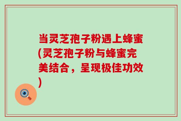 当灵芝孢子粉遇上蜂蜜(灵芝孢子粉与蜂蜜完美结合，呈现极佳功效)