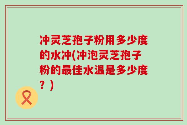 冲灵芝孢子粉用多少度的水冲(冲泡灵芝孢子粉的最佳水温是多少度？)