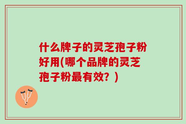什么牌子的灵芝孢子粉好用(哪个品牌的灵芝孢子粉最有效？)