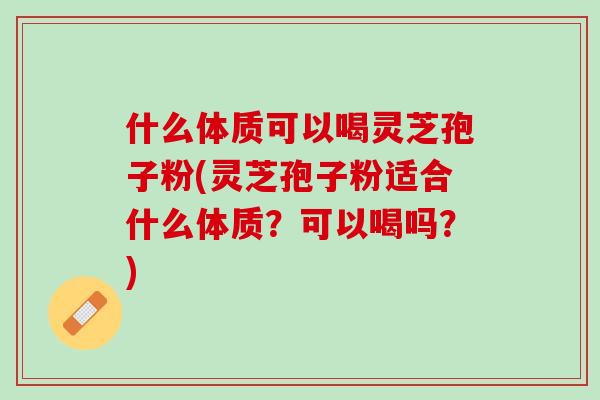 什么体质可以喝灵芝孢子粉(灵芝孢子粉适合什么体质？可以喝吗？)