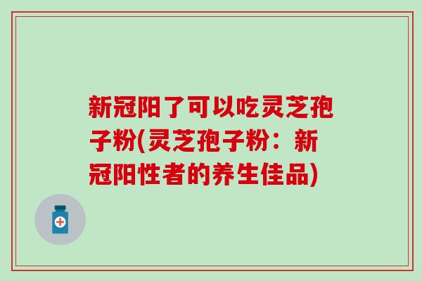 新冠阳了可以吃灵芝孢子粉(灵芝孢子粉：新冠阳性者的养生佳品)