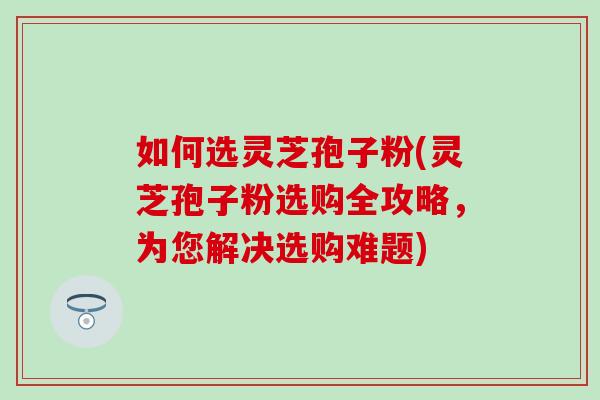 如何选灵芝孢子粉(灵芝孢子粉选购全攻略，为您解决选购难题)