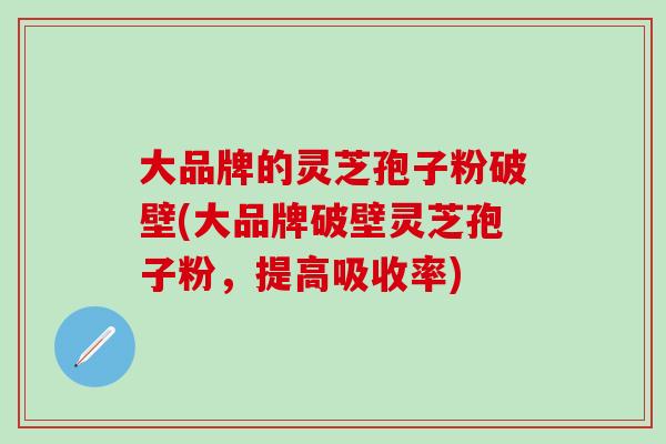 大品牌的灵芝孢子粉破壁(大品牌破壁灵芝孢子粉，提高吸收率)